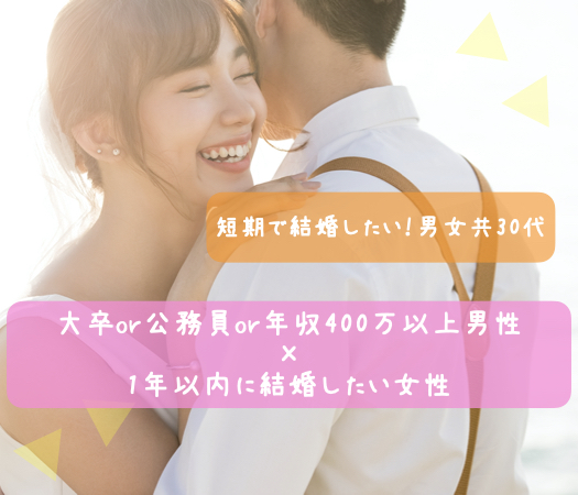 短期で結婚したい！男女共30代＜大卒or公務員or年収400万以上男性×1年以内に結婚したい女性＞
